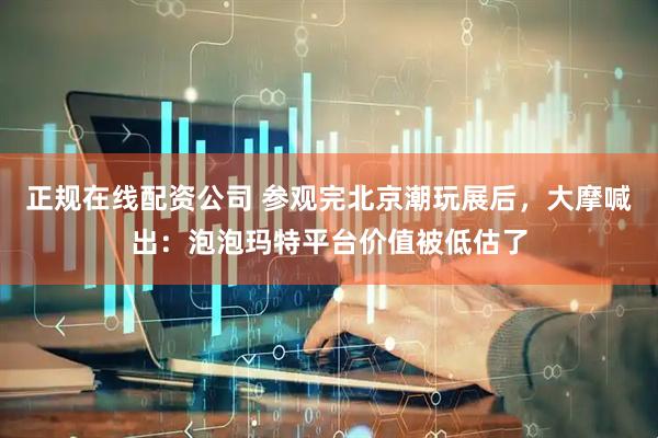 正规在线配资公司 参观完北京潮玩展后，大摩喊出：泡泡玛特平台价值被低估了