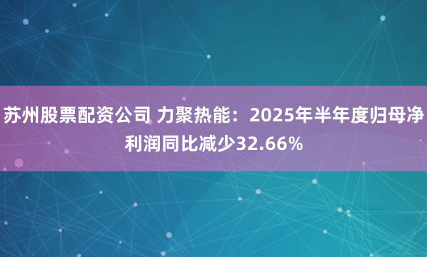 苏州股票配资公司 力聚热能：2025年半年度归母净利润同比减少32.66%
