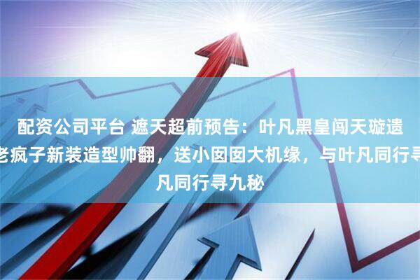 配资公司平台 遮天超前预告：叶凡黑皇闯天璇遗址，老疯子新装造型帅翻，送小囡囡大机缘，与叶凡同行寻九秘