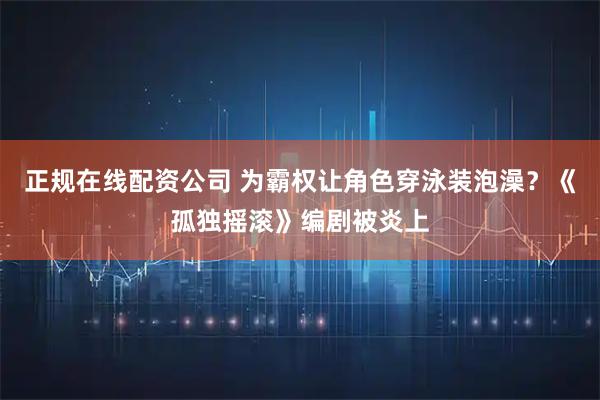 正规在线配资公司 为霸权让角色穿泳装泡澡？《孤独摇滚》编剧被炎上